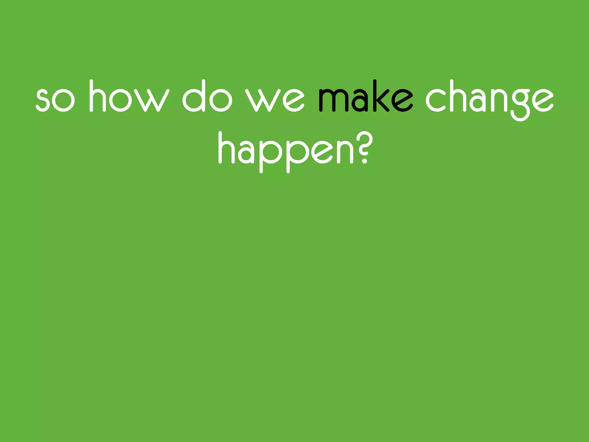 so how do we make change
happen?
 