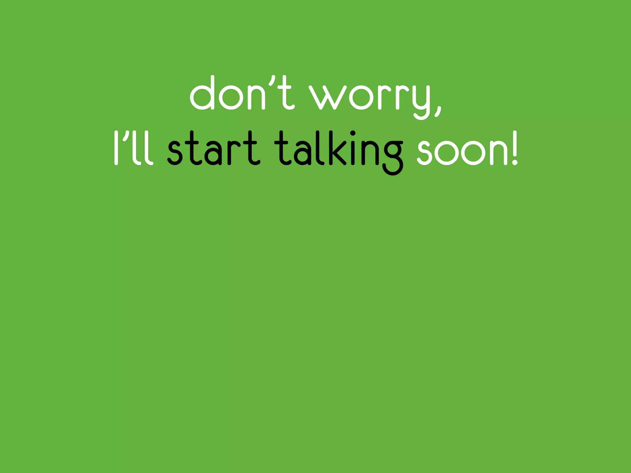 don’t worry,
I’ll start talking soon!
 