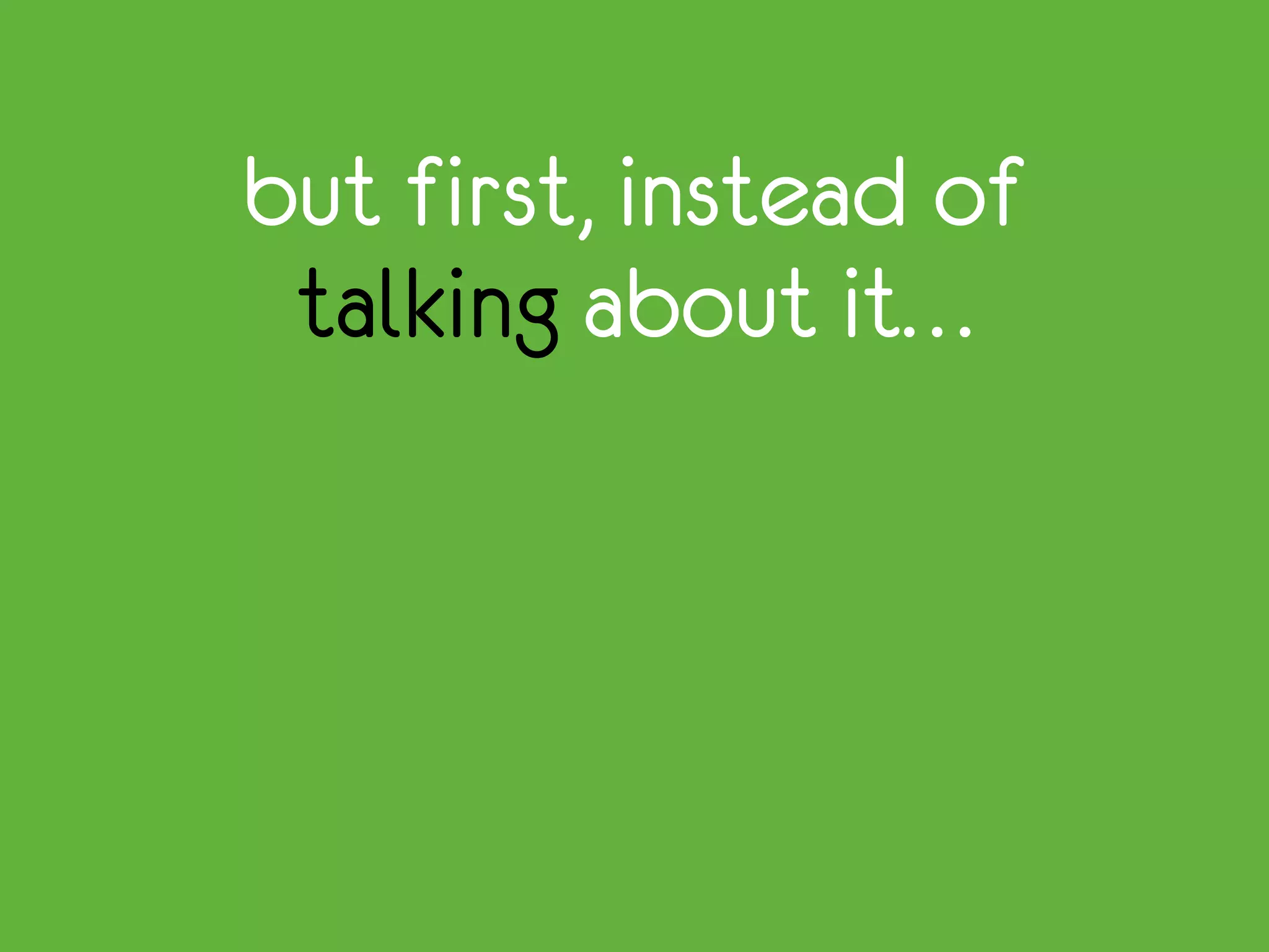 but first, instead of
talking about it…
 