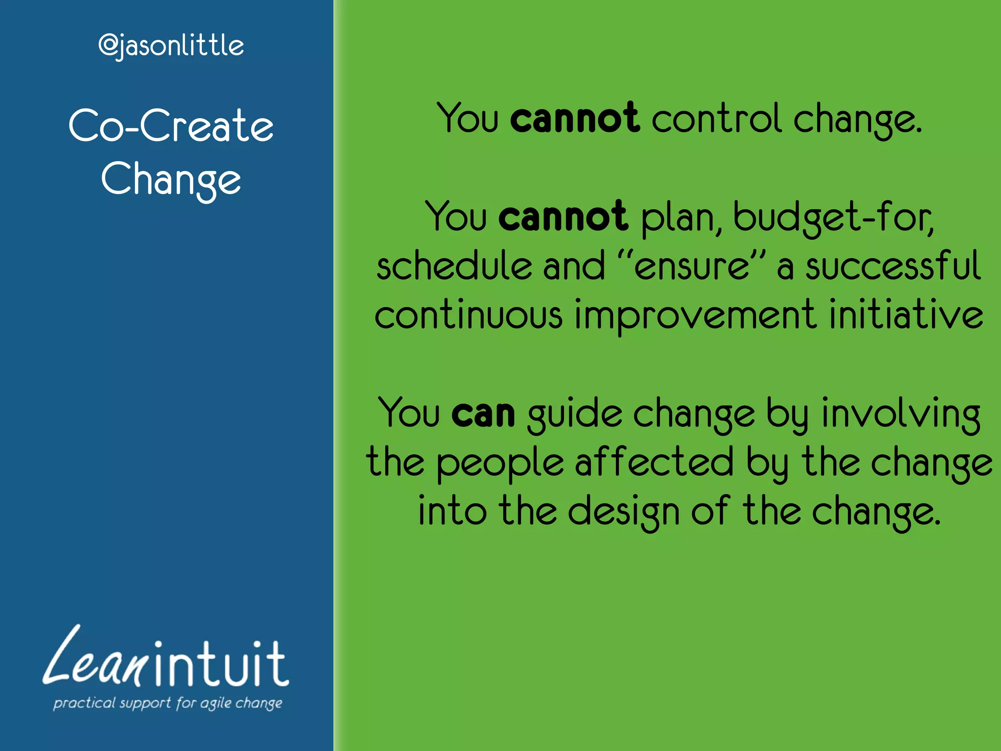 @jasonlittle
Co-Create
Change
You cannot control change.
You cannot plan, budget-for,
schedule and “ensure” a successful
continuous improvement initiative
You can guide change by involving
the people affected by the change
into the design of the change.
 