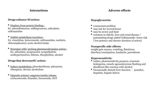 Drugs enhance SUaction:
• Displace from protein binding:-
Ex: phenylbutazone, sulfinpyrazone, salicylates,
sulfonamides
• Inhibit metabolism/excretion:-
Ex: cimetidine, ketoconazole, sulfonamides, warfarin,
chloramphenicol, acute alcohol intake
• Synergize with/ prolong pharmacodynamics action:-
Ex: salicylates, propranolol, sympatholytic
antihypertensives, lithium, theophylline, alcohol
Drugs that decreaseSU action:
• Induce metabolism: phenobarbitone, phenytoin,
rifampicin, chronic alcoholism
• Opposite actions/ suppress insulin release:
corticosteroids, thiazides, furosemide, OCP
Interactions
Hypoglycaemia:
• commonest problem
• may last for several hours
• may be severe and fatal
• common in elderly, liver and renal disease /
potentiating drugs added Tolbutamide- lower risk
( low potency and shorter duration of action)
Nonspecific side effects:
weight gain nausea, vomiting, flatulence,
diarrhea/constipation, headache, paresthesia
Hypersensitivity:
• rashes, photosensitivity,purpura, transient
leukopenia, raraely agranulocytosis flushing and
disulfiram like reaction with alcohol
• Occasionally disturb liver function jaundice,

hepatitis, hepatic failure
Adverse effects
 