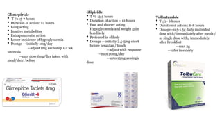 Glimepiride
• T ½ :5-7 hours
• Duration of action: 24 hours
• Long acting
• Inactive metabolites
• Extrapancreatic action
• Lower incidence of hypoglycaemia
• Dosage — initially 1mg/day
—adjust 1mg each step 1-2 wk
intervals
—max dose 6mg/day taken with
meal/short before
Glipizide
• T ½ :3-5 hours
• Duration of action – 12 hours
• Fast and shorter acting
Hypoglycaemia and weight gain
less likely
• Preferred in elderly
• Dosage —initially 2.5-5mg short
before breakfast/ lunch
—adjust with response
—max 20mg/day
—upto 15mg as single
dose
Tolbutamide
• T1/2- 6 hours
• Durationof action : 6-8 hours
• Dosage—0.5-1.5g daily in divided
dose with/ immediately after meals /
as single dose with/ immediately
after breakfast
—max 2g
—safer in elderly
 