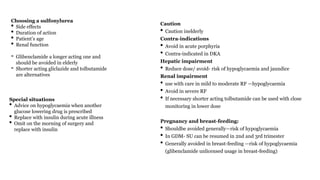 Choosing a sulfonylurea
• Side effects
• Duration of action
• Patient’s age
• Renal function
- Glibenclamide a longer acting one and
should be avoided in elderly
- Shorter acting gliclazide and tolbutamide
are alternatives
Caution
• Caution inelderly
Contra-indications
• Avoid in acute porphyria
• Contra-indicated in DKA
Hepatic impairment
• Reduce dose/ avoid- risk of hypoglycaemia and jaundice
Renal impairment
• use with care in mild to moderate RF —hypoglycaemia
• Avoid in severe RF
• If necessary shorter acting tolbutamide can be used with close
monitoring in lower dose
Pregnancy and breast-feeding:
• Shouldbe avoided generally—risk of hypoglycaemia
• In GDM- SU can be resumed in 2nd and 3rd trimester
• Generally avoided in breast-feeding —risk of hypoglycaemia
(glibenclamide unlicensed usage in breast-feeding)
Special situations
• Advice on hypoglycaemia when another
glucose lowering drug is prescribed
• Replace with insulin during acute illness
• Omit on the morning of surgery and
replace with insulin
 