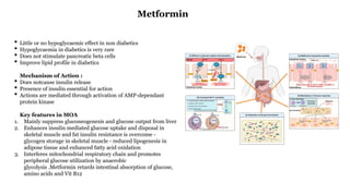 • Little or no hypoglycaemic effect in non diabetics
• Hypoglycaemia in diabetics is very rare
• Does not stimulate pancreatic beta cells
• Improve lipid profile in diabetics
Mechanism of Action :
• Does notcause insulin release
• Presence of insulin essential for action
• Actions are mediated through activation of AMP-dependant
protein kinase
Key features in MOA
1. Mainly suppress gluconeogenesis and glucose output from liver
2. Enhances insulin mediated glucose uptake and disposal in
skeletal muscle and fat insulin resistance is overcome -
glycogen storage in skeletal muscle - reduced lipogenesis in
adipose tissue and enhanced fatty acid oxidation
3. Interferes mitochondrial respiratory chain and promotes
peripheral glucose utilization by anaerobic
glycolysis .Metformin retards intestinal absorption of glucose,
amino acids and Vit B12
Metformin
 