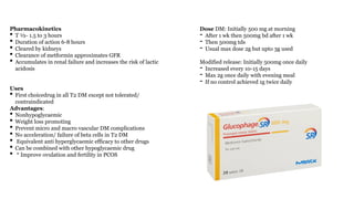 Pharmacokinetics
• T ½- 1.5 to 3 hours
• Duration of action 6-8 hours
• Cleared by kidneys
• Clearance of metformin approximates GFR
• Accumulates in renal failure and increases the risk of lactic
acidosis
Uses
• First choicedrug in all T2 DM except not tolerated/
contraindicated
Advantages:
• Nonhypoglycaemic
• Weight loss promoting
• Prevent micro and macro vascular DM complications
• No acceleration/ failure of beta cells in T2 DM
• Equivalent anti hyperglycaemic efficacy to other drugs
• Can be combined with other hypoglycaemic drug
• * Improve ovulation and fertility in PCOS
Dose DM: Initially 500 mg at morning
- After 1 wk then 500mg bd after 1 wk
- Then 500mg tds
- Usual max dose 2g but upto 3g used
Modified release: Initially 500mg once daily
- Increased every 10-15 days
- Max 2g once daily with evening meal
- If no control achieved 1g twice daily
 