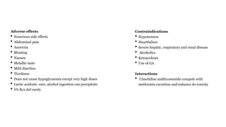 Adverse effects
• Noserious side effects
• Abdominal pain
• Anorexia
• Bloating
• Nausea
• Metallic taste
• Mild diarrhea
• Tiredness
• Does not cause hypoglycaemia except very high doses
• Lactic acidosis- rare, alcohol ingestion can precipitate
• Vit B12 def rarely
Contraindications
• Hypotension
• Heartfailure
• Severe hepatic, respiratory and renal disease
• Alcoholics
• Ketoacidosis
• Use of GA
Interactions
• Cimetidine andfurosemide compete with
metformin excretion and enhance its toxicity
 