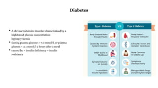 • A chronicmetabolic disorder characterised by a
high blood glucose concentration-
hyperglycaemia
• fasting plasma glucose > 7.0 mmol/l, or plasma
glucose> 11.1 mmol/l 2 hours after a meal
• caused by – insulin deficiency – insulin
resistance
Diabetes
 