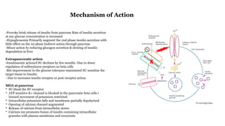 -Provoke brisk release of insulin from pancreas Rate of insulin secretion
at any glucose concentration is increased
-Hypoglycaemia Primarily augment the 2nd phase insulin secretion with
little effect on the 1st phase Indirect action through pancreas
-Minor action by reducing glucagon secretion & slowing of insulin
degradation in liver
Extrapancreatic action
-Insulinaemic actionof SU declines by few months -Due to down
regulation of sulfonylurea receptors on beta cells
-But improvement in the glucose tolerance maintained SU sensitize the
target tissue to Insulin
- Due to increases insulin receptor or post receptor action
MOA at pancreas
- SU block the SU receptor
- ATP sensitive K+ channel is blocked in the pancreatic beta cells •
Inward movement of potassium restricted
- Intracellular potassium falls and membrane partially depolarized
- Opening of calcium channel augmented
- Release of calcium from intracellular stores
- Calcium ion promotes fusion of insulin containing intracellular
granules with plasma membrane and exocytosis
Mechanism of Action
 