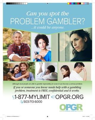 Can you spot the
PROBLEM GAMBLER?...it could be anyone.
problem, treatment is FREE, confidential and it works.
Although most people are able to gamble responsibly, for some it can become a serious problem.
If you or someone you know needs help with a gambling
1-877-MYLIMIT OPGR.ORG
503-713-6000
CALL
TEXT
CHAT
OPGR8.5x11v6 PROBLEM.indd 1 2/3/15 11:00 AM
 