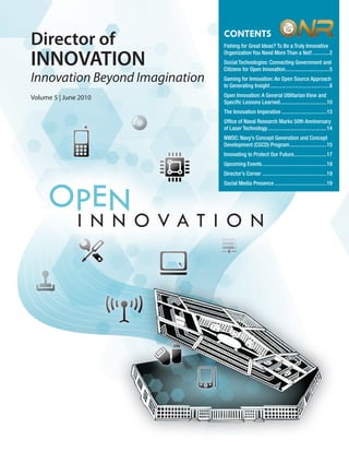 Vol. 5 | June 2010             www.onr.navy.mil/innovate
                                CONTENTS
Director of                     Fishing for Great Ideas? To Be a Truly Innovative
                                Organization You Need More Than a Net! ............2
INNOVATION                      Social Technologies: Connecting Government and
                                Citizens for Open Innovation ................................5
Innovation Beyond Imagination   Gaming for Innovation: An Open Source Approach
                                to Generating Insight ...........................................8

Volume 5 | June 2010            Open Innovation: A General Utilitarian View and
                                Speciﬁc Lessons Learned ..................................10
                                The Innovation Imperative .................................13
                                Ofﬁce of Naval Research Marks 50th Anniversary
                                of Laser Technology ...........................................14
                                NWDC: Navy’s Concept Generation and Concept
                                Development (CGCD) Program ...........................15
                                Innovating to Protect Our Future........................17
                                Upcoming Events ...............................................18
                                Director’s Corner ...............................................19
                                Social Media Presence ......................................19




                                                                           1
 