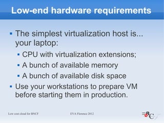 Low-end hardware requirements

    The simplest virtualization host is...
     your laptop:
       CPU with virtualization extensions;
       A bunch of available memory


       A bunch of available disk space


    Use your workstations to prepare VM
     before starting them in production.

Low cost cloud for BNCF   EVA Florence 2012
 