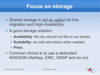 Focus on storage

    Shared storage is not an option for live
     migration and High-Availability.
    A good storage solution:
          Availability: the sky should not fall on our heads;
          Scalability: we add new bricks when needed;
          Price.
    Common choice is to use a dedicated
     NAS/SAN (NetApp, EMC, QNAP and so on).

Low cost cloud for BNCF        EVA Florence 2012
 