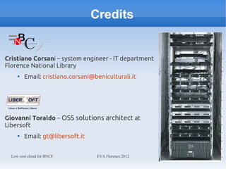 Credits


Cristiano Corsani – system engineer - IT department
Florence National Library
     
         Email: cristiano.corsani@beniculturali.it




Giovanni Toraldo – OSS solutions architect at
Libersoft
     
         Email: gt@libersoft.it


  Low cost cloud for BNCF          EVA Florence 2012
 