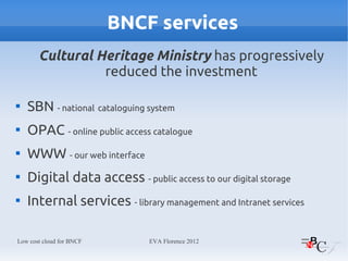 BNCF services
       Cultural Heritage Ministry has progressively
                 reduced the investment


    SBN - national cataloguing system

    OPAC - online public access catalogue

    WWW - our web interface

    Digital data access - public access to our digital storage

    Internal services - library management and Intranet services

Low cost cloud for BNCF        EVA Florence 2012
 