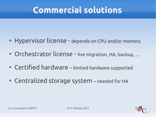 Commercial solutions


 
     Hypervisor license - depends on CPU and/or memory
 
     Orchestrator license - live migration, HA, backup, …
 
     Certified hardware – limited hardware supported
 
     Centralized storage system – needed for HA



Low cost cloud for BNCF   EVA Florence 2012
 