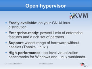 Open hypervisor


    Freely available: on your GNU/Linux
     distribution;
    Enterprise-ready: powerful mix of enterprise
     features and a rich set of partners.
    Support: widest range of hardware without
     hassles (Thanks Linux!)
    High-performance: top-level virtualization
     benchmarks for Windows and Linux workloads.
Low cost cloud for BNCF        EVA Florence 2012
 