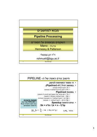 ‫מבוא למחשבים‬
                      ‫‪Pipeline Processing‬‬
                ‫השקפים מבוססים על הספרים‬
                      ‫פרק 9 – ‪Mano‬‬
                      ‫‪Hennessy & Patterson‬‬

                             ‫ד"ר רון שמואלי‬
                          ‫‪rshmueli@bgu.ac.il‬‬
  ‫1‬                                ‫‪Ron Shmueli‬‬




           ‫חישוב גורם האצה של ה- ‪PIPELINE‬‬
                                        ‫• ‪ - n‬מספר המשימות לביצוע.‬
                                    ‫• במחשב רגיל ) לא ‪.(Pipelined‬‬
                                             ‫• ‪ -tn‬הזמן להשלים משימה.‬
                                  ‫• ‪ n*tn‬הזמן הנדרש להשלמת ‪ n‬משימות.‬
                                                       ‫• במכונת ‪Pipelined‬‬
                     ‫‪ – Tp‬זמן מחזור של השעון )זמן לסיום כל סיגמנט(‬    ‫•‬
                              ‫‪ – Ktp‬זמן להשלמת המשימה הראשונה.‬        ‫•‬
                     ‫‪ - (n-1)tp‬הזמן להשלמת 1-‪ n‬המשימות הנותרות.‬       ‫•‬
      ‫תוצאות מיטביות‬         ‫‪ – (k+n-1)tp‬הזמן להשלמת ‪ n‬משימות.‬        ‫•‬
 ‫ה- ‪ PIPELINE‬תמיד מלא‬
‫גורם האצה תיאורטי הוא ‪K‬‬
                                        ‫• גורם ההאצה ‪Speedup‬‬
    ‫) ‪ K‬מספר הסגמנטים(‬       ‫‪Sk = n*tn / (k + n - 1)*tp‬‬
                             ‫‪tn‬‬
                ‫‪lim‬‬   ‫= ‪Sk‬‬        ‫) ‪= k, ( if tn = k * tp‬‬    ‫‪tn=ktp‬‬   ‫בהנחה‬
                ‫‪n‬‬          ‫‪tp‬‬

  ‫2‬                                ‫‪Ron Shmueli‬‬




                                                                              ‫1‬
 