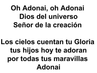 Oh Adonai, oh Adonai
Dios del universo
Señor de la creación
Los cielos cuentan tu Gloria
tus hijos hoy te adoran
por todas tus maravillas
Adonai
 