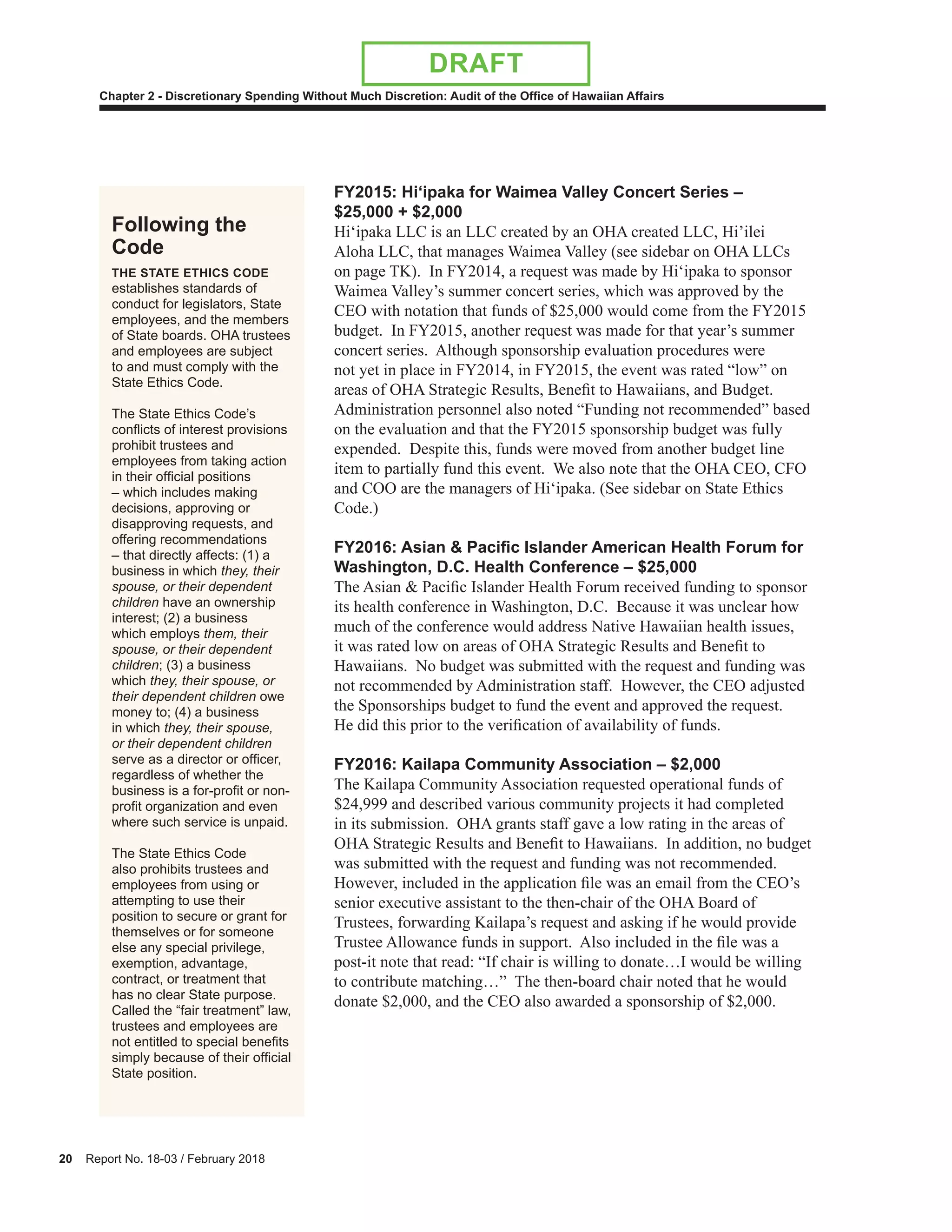 20 Report No. 18-03 / February 2018
Chapter 2 - Discretionary Spending Without Much Discretion: Audit of the Office of Hawaiian Affairs
DRAFT
FY2015: Hi‘ipaka for Waimea Valley Concert Series –
$25,000 + $2,000
Hi‘ipaka LLC is an LLC created by an OHA created LLC, Hi’ilei
Aloha LLC, that manages Waimea Valley (see sidebar on OHA LLCs
on page TK). In FY2014, a request was made by Hi‘ipaka to sponsor
Waimea Valley’s summer concert series, which was approved by the
CEO with notation that funds of $25,000 would come from the FY2015
budget. In FY2015, another request was made for that year’s summer
concert series. Although sponsorship evaluation procedures were
not yet in place in FY2014, in FY2015, the event was rated “low” on
areas of OHA Strategic Results, Benefit to Hawaiians, and Budget.
Administration personnel also noted “Funding not recommended” based
on the evaluation and that the FY2015 sponsorship budget was fully
expended. Despite this, funds were moved from another budget line
item to partially fund this event. We also note that the OHA CEO, CFO
and COO are the managers of Hi‘ipaka. (See sidebar on State Ethics
Code.)
2 : Asian acific s ander A erican Hea th oru for
Washington, D.C. Health Conference – $25,000
The Asian & Pacific Islander Health Forum received funding to sponsor
its health conference in Washington, D.C. Because it was unclear how
much of the conference would address Native Hawaiian health issues,
it was rated low on areas of OHA Strategic Results and Benefit to
Hawaiians. No budget was submitted with the request and funding was
not recommended by Administration staff. However, the CEO adjusted
the Sponsorships budget to fund the event and approved the request.
He did this prior to the verification of availability of funds.
FY2016: Kailapa Community Association – $2,000
The Kailapa Community Association requested operational funds of
$24,999 and described various community projects it had completed
in its submission. OHA grants staff gave a low rating in the areas of
OHA Strategic Results and Benefit to Hawaiians. In addition, no budget
was submitted with the request and funding was not recommended.
However, included in the application file was an email from the CEO’s
senior executive assistant to the then-chair of the OHA Board of
Trustees, forwarding Kailapa’s request and asking if he would provide
Trustee Allowance funds in support. Also included in the file was a
post-it note that read: “If chair is willing to donate…I would be willing
to contribute matching…” The then-board chair noted that he would
donate $2,000, and the CEO also awarded a sponsorship of $2,000.
Following the
Code
THE STATE ETHICS CODE
establishes standards of
conduct for legislators, State
employees, and the members
of State boards. OHA trustees
and employees are subject
to and must comply with the
State Ethics Code.
The State Ethics Code’s
conflicts of interest provisions
prohibit trustees and
employees from taking action
in their official positions
– which includes making
decisions, approving or
disapproving requests, and
offering recommendations
– that directly affects: (1) a
business in which they, their
spouse, or their dependent
children have an ownership
interest; (2) a business
which employs them, their
spouse, or their dependent
children; (3) a business
which they, their spouse, or
their dependent children owe
money to; (4) a business
in which they, their spouse,
or their dependent children
serve as a director or officer,
regardless of whether the
business is a for-profit or non-
profit organization and even
where such service is unpaid.
The State Ethics Code
also prohibits trustees and
employees from using or
attempting to use their
position to secure or grant for
themselves or for someone
else any special privilege,
exemption, advantage,
contract, or treatment that
has no clear State purpose.
Called the “fair treatment” law,
trustees and employees are
not entitled to special benefits
simply because of their official
State position.
 