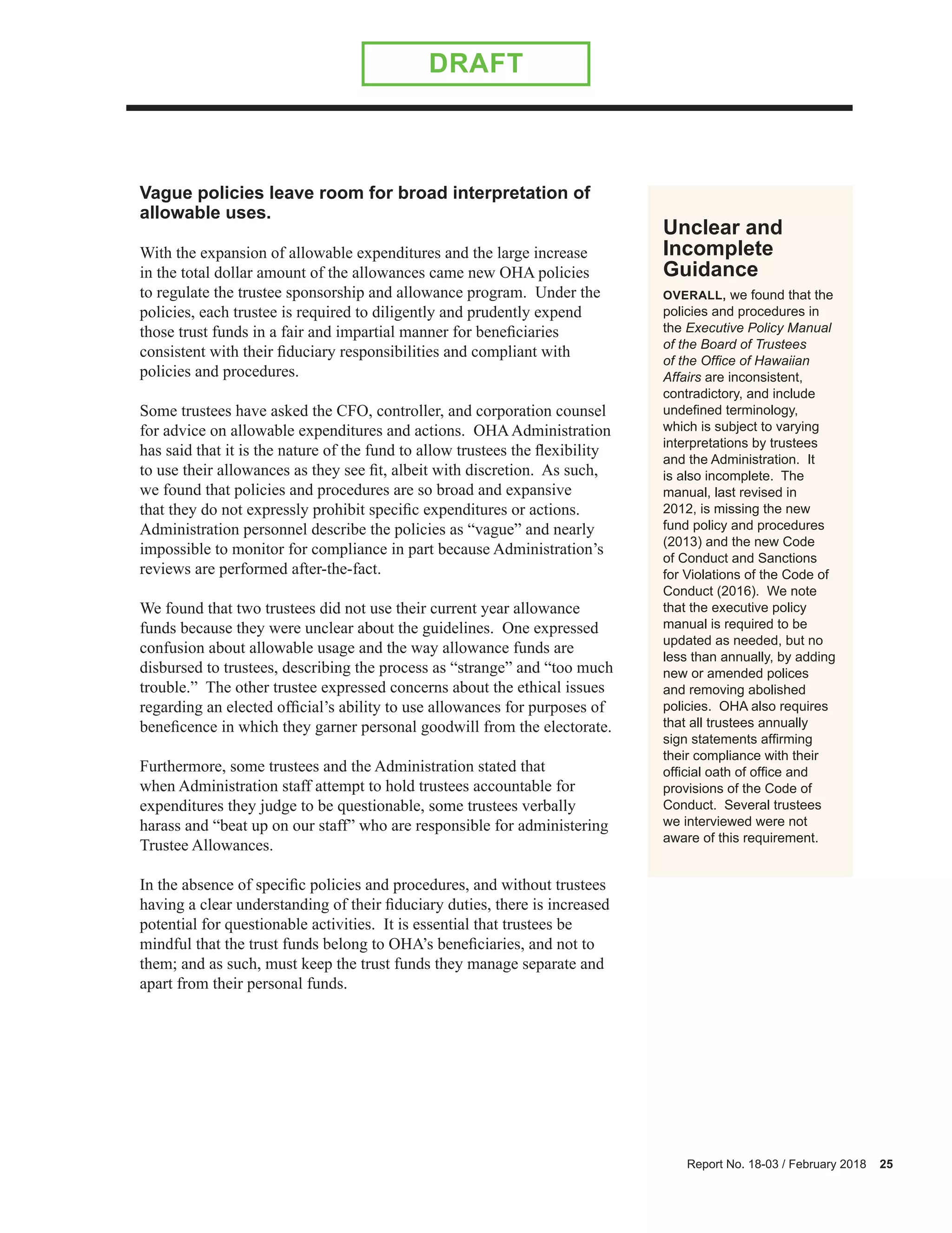 Report No. 18-03 / February 2018 25
DRAFT
Unclear and
Incomplete
Guidance
OVERALL, we found that the
policies and procedures in
the Executive Policy Manual
of the Board of Trustees
of the Office of Hawaiian
Affairs are inconsistent,
contradictory, and include
undefined terminology,
which is subject to varying
interpretations by trustees
and the Administration. It
is also incomplete. The
manual, last revised in
2012, is missing the new
fund policy and procedures
(2013) and the new Code
of Conduct and Sanctions
for Violations of the Code of
Conduct (2016). We note
that the executive policy
manual is required to be
updated as needed, but no
less than annually, by adding
new or amended polices
and removing abolished
policies. OHA also requires
that all trustees annually
sign statements affirming
their compliance with their
official oath of office and
provisions of the Code of
Conduct. Several trustees
we interviewed were not
aware of this requirement.
Vague policies leave room for broad interpretation of
allowable uses.
With the expansion of allowable expenditures and the large increase
in the total dollar amount of the allowances came new OHA policies
to regulate the trustee sponsorship and allowance program. Under the
policies, each trustee is required to diligently and prudently expend
those trust funds in a fair and impartial manner for beneficiaries
consistent with their fiduciary responsibilities and compliant with
policies and procedures.
Some trustees have asked the CFO, controller, and corporation counsel
for advice on allowable expenditures and actions. OHAAdministration
has said that it is the nature of the fund to allow trustees the flexibility
to use their allowances as they see fit, albeit with discretion. As such,
we found that policies and procedures are so broad and expansive
that they do not expressly prohibit specific expenditures or actions.
Administration personnel describe the policies as “vague” and nearly
impossible to monitor for compliance in part because Administration’s
reviews are performed after-the-fact.
We found that two trustees did not use their current year allowance
funds because they were unclear about the guidelines. One expressed
confusion about allowable usage and the way allowance funds are
disbursed to trustees, describing the process as “strange” and “too much
trouble.” The other trustee expressed concerns about the ethical issues
regarding an elected official’s ability to use allowances for purposes of
beneficence in which they garner personal goodwill from the electorate.
Furthermore, some trustees and the Administration stated that
when Administration staff attempt to hold trustees accountable for
expenditures they judge to be questionable, some trustees verbally
harass and “beat up on our staff” who are responsible for administering
Trustee Allowances.
In the absence of specific policies and procedures, and without trustees
having a clear understanding of their fiduciary duties, there is increased
potential for questionable activities. It is essential that trustees be
mindful that the trust funds belong to OHA’s beneficiaries, and not to
them; and as such, must keep the trust funds they manage separate and
apart from their personal funds.
 