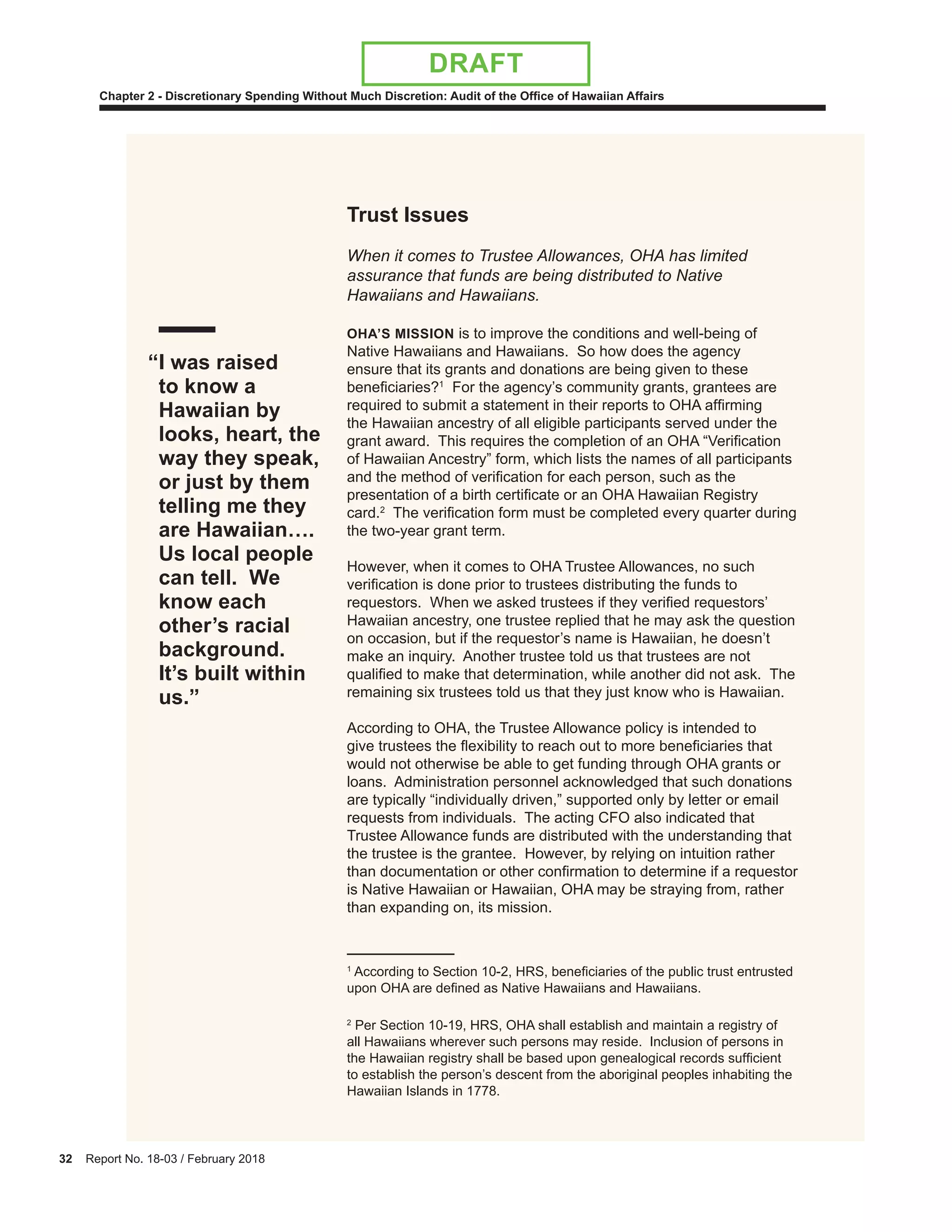 32 Report No. 18-03 / February 2018
Chapter 2 - Discretionary Spending Without Much Discretion: Audit of the Office of Hawaiian Affairs
DRAFT
Trust Issues
When it comes to Trustee Allowances, OHA has limited
assurance that funds are being distributed to Native
Hawaiians and Hawaiians.
OHA’S MISSION is to improve the conditions and well-being of
Native Hawaiians and Hawaiians. So how does the agency
ensure that its grants and donations are being given to these
beneficiaries?1
For the agency’s community grants, grantees are
required to submit a statement in their reports to OHA affirming
the Hawaiian ancestry of all eligible participants served under the
grant award. This requires the completion of an OHA “Verification
of Hawaiian Ancestry” form, which lists the names of all participants
and the method of verification for each person, such as the
presentation of a birth certificate or an OHA Hawaiian Registry
card.2
The verification form must be completed every quarter during
the two-year grant term.
However, when it comes to OHA Trustee Allowances, no such
verification is done prior to trustees distributing the funds to
requestors. When we asked trustees if they verified requestors’
Hawaiian ancestry, one trustee replied that he may ask the question
on occasion, but if the requestor’s name is Hawaiian, he doesn’t
make an inquiry. Another trustee told us that trustees are not
qualified to make that determination, while another did not ask. The
remaining six trustees told us that they just know who is Hawaiian.
According to OHA, the Trustee Allowance policy is intended to
give trustees the flexibility to reach out to more beneficiaries that
would not otherwise be able to get funding through OHA grants or
loans. Administration personnel acknowledged that such donations
are typically “individually driven,” supported only by letter or email
requests from individuals. The acting CFO also indicated that
Trustee Allowance funds are distributed with the understanding that
the trustee is the grantee. However, by relying on intuition rather
than documentation or other confirmation to determine if a requestor
is Native Hawaiian or Hawaiian, OHA may be straying from, rather
than expanding on, its mission.
1
According to Section 10-2, HRS, beneficiaries of the public trust entrusted
upon OHA are defined as Native Hawaiians and Hawaiians.
2
Per Section 10-19, HRS, OHA shall establish and maintain a registry of
all Hawaiians wherever such persons may reside. Inclusion of persons in
the Hawaiian registry shall be based upon genealogical records sufficient
to establish the person’s descent from the aboriginal peoples inhabiting the
Hawaiian Islands in 1778.
“I was raised
to know a
Hawaiian by
looks, heart, the
way they speak,
or just by them
telling me they
are Hawaiian….
Us local people
can tell. We
know each
other’s racial
background.
It’s built within
us.”
 
