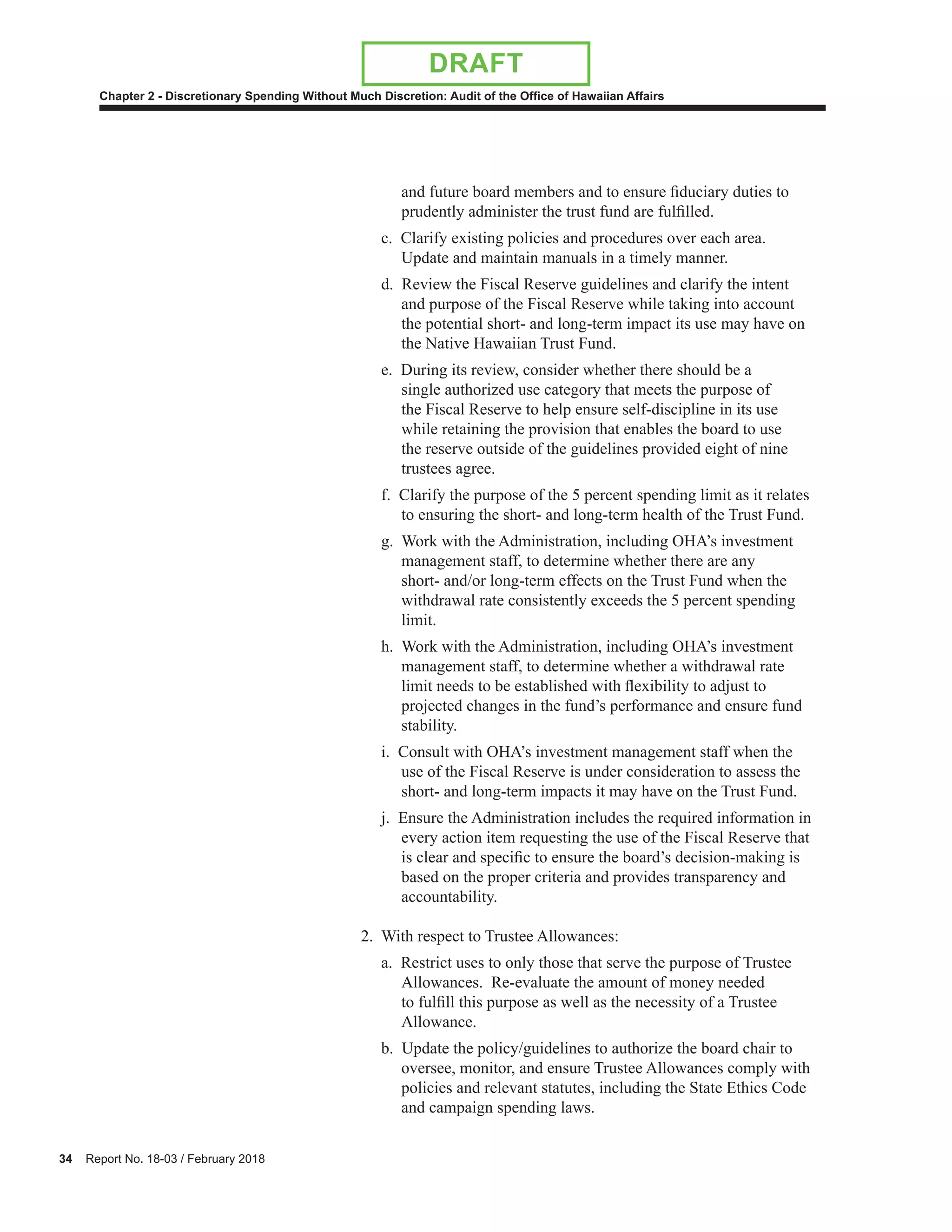 34 Report No. 18-03 / February 2018
Chapter 2 - Discretionary Spending Without Much Discretion: Audit of the Office of Hawaiian Affairs
DRAFT
and future board members and to ensure fiduciary duties to
prudently administer the trust fund are fulfilled.
c. Clarify existing policies and procedures over each area.
Update and maintain manuals in a timely manner.
d. Review the Fiscal Reserve guidelines and clarify the intent
and purpose of the Fiscal Reserve while taking into account
the potential short- and long-term impact its use may have on
the Native Hawaiian Trust Fund.
e. During its review, consider whether there should be a
single authorized use category that meets the purpose of
the Fiscal Reserve to help ensure self-discipline in its use
while retaining the provision that enables the board to use
the reserve outside of the guidelines provided eight of nine
trustees agree.
f. Clarify the purpose of the 5 percent spending limit as it relates
to ensuring the short- and long-term health of the Trust Fund.
g. Work with the Administration, including OHA’s investment
management staff, to determine whether there are any
short- and/or long-term effects on the Trust Fund when the
withdrawal rate consistently exceeds the 5 percent spending
limit.
h. Work with the Administration, including OHA’s investment
management staff, to determine whether a withdrawal rate
limit needs to be established with flexibility to adjust to
projected changes in the fund’s performance and ensure fund
stability.
i. Consult with OHA’s investment management staff when the
use of the Fiscal Reserve is under consideration to assess the
short- and long-term impacts it may have on the Trust Fund.
j. Ensure the Administration includes the required information in
every action item requesting the use of the Fiscal Reserve that
is clear and specific to ensure the board’s decision-making is
based on the proper criteria and provides transparency and
accountability.
2. With respect to Trustee Allowances:
a. Restrict uses to only those that serve the purpose of Trustee
Allowances. Re-evaluate the amount of money needed
to fulfill this purpose as well as the necessity of a Trustee
Allowance.
b. Update the policy/guidelines to authorize the board chair to
oversee, monitor, and ensure Trustee Allowances comply with
policies and relevant statutes, including the State Ethics Code
and campaign spending laws.
 