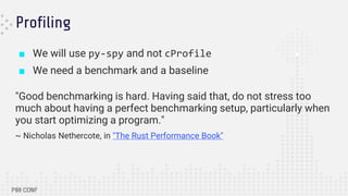 Profiling
■ We will use py-spy and not cProfile
■ We need a benchmark and a baseline
"Good benchmarking is hard. Having said that, do not stress too
much about having a perfect benchmarking setup, particularly when
you start optimizing a program."
~ Nicholas Nethercote, in "The Rust Performance Book"
 