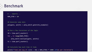 Benchmark
# .. imports ..
NUM_ITER = 10
## Generate some data
polygons, points = poly_match.generate_example()
## Run a few iterations of the logic
t0 = time.perf_counter()
for _ in range(NUM_ITER):
poly_match.main(polygons, points)
t1 = time.perf_counter()
## Calculate how much time it took.
print(f"Took and avg of {((t1 - t0) / NUM_ITER) * 1000:.2f}ms per iteration")
 
