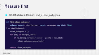 ■ So, let's have a look at find_close_polygons
Measure first
def find_close_polygons(
polygon_subset: List[Polygon], point: np.array, max_dist: float
) -> List[Polygon]:
close_polygons = []
for poly in polygon_subset:
if np.linalg.norm(poly.center - point) < max_dist:
close_polygons.append(poly)
return close_polygons
 