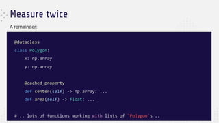 Measure twice
@dataclass
class Polygon:
x: np.array
y: np.array
@cached_property
def center(self) -> np.array: ...
def area(self) -> float: ...
# .. lots of functions working with lists of `Polygon`s ..
A remainder:
 
