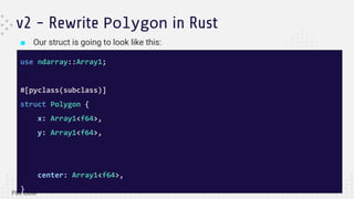 ■ Our struct is going to look like this:
v2 - Rewrite Polygon in Rust
use ndarray::Array1;
#[pyclass(subclass)]
struct Polygon {
x: Array1<f64>,
y: Array1<f64>,
center: Array1<f64>,
}
 