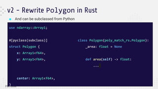 ■ And can be subclassed from Python
v2 - Rewrite Polygon in Rust
use ndarray::Array1;
#[pyclass(subclass)]
struct Polygon {
x: Array1<f64>,
y: Array1<f64>,
center: Array1<f64>,
}
class Polygon(poly_match_rs.Polygon):
_area: float = None
def area(self) -> float:
...
 
