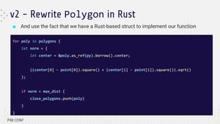 ■ And use the fact that we have a Rust-based struct to implement our function
v2 - Rewrite Polygon in Rust
for poly in polygons {
let norm = {
let center = &poly.as_ref(py).borrow().center;
((center[0] - point[0]).square() + (center[1] - point[1]).square()).sqrt()
};
if norm < max_dist {
close_polygons.push(poly)
}
}
 