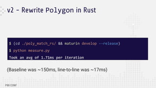 v2 - Rewrite Polygon in Rust
(Baseline was ~150ms, line-to-line was ~17ms)
$ (cd ./poly_match_rs/ && maturin develop --release)
$ python measure.py
Took an avg of 1.71ms per iteration
 