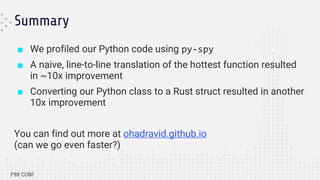 Summary
■ We profiled our Python code using py-spy
■ A naive, line-to-line translation of the hottest function resulted
in ~10x improvement
■ Converting our Python class to a Rust struct resulted in another
10x improvement
You can find out more at ohadravid.github.io
(can we go even faster?)
 