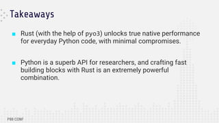 Takeaways
■ Rust (with the help of pyo3) unlocks true native performance
for everyday Python code, with minimal compromises.
■ Python is a superb API for researchers, and crafting fast
building blocks with Rust is an extremely powerful
combination.
 