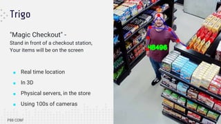 Trigo
"Magic Checkout" -
Stand in front of a checkout station,
Your items will be on the screen
■ Real time location
■ In 3D
■ Physical servers, in the store
■ Using 100s of cameras
 