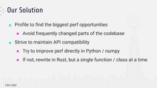 Our Solution
■ Profile to find the biggest perf opportunities
● Avoid frequently changed parts of the codebase
■ Strive to maintain API compatibility
● Try to improve perf directly in Python / numpy
● If not, rewrite in Rust, but a single function / class at a time
 