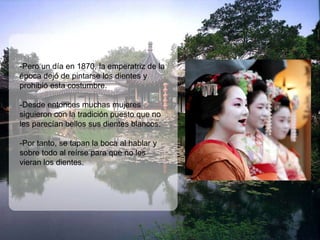 -Pero un día en 1870, la emperatriz de la
época dejó de pintarse los dientes y
prohibió esta costumbre.

-Desde entonces muchas mujeres
siguieron con la tradición puesto que no
les parecían bellos sus dientes blancos.

-Por tanto, se tapan la boca al hablar y
sobre todo al reírse para que no les
vieran los dientes.
 