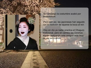 -Sin embargo la costumbre acabó por
desaparecer.

-Pero aun así, las japonesas han seguido
con la tradición de taparse la boca al reír.

-Hoy en día ya nadie practica el Ohaguro
tradicional, pero en cambio las Geishas
siguen realizando este antiguo acto muy
de vez en cuando.
 