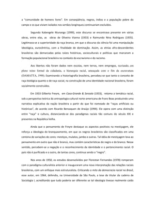 a “comunidade de homens livres”. Em conseqüência, negros, índios e a população pobre do
campo e os que viviam isolados nos sertãos longínquos continuariam excluídos.

        Segundo Kabengele Munanga (1999), este discurso se encontrava presente em várias
obras, entre elas, as   obras de Oliveira Vianna (1933) e Raimundo Nina Rodrigues (1935).
Legitimava-se a superioridade da raça branca, em que o discurso da ciência foi uma manipulação
ideológica, eurocêntrica, com a finalidade de dominação. Assim, as etnias afro-descendentes
brasileiras são demarcadas pelas raízes históricas, socioculturais e políticas que marcaram a
formação populacional brasileira no contexto do escravismo e do racismo.

        Aos libertos não foram dados nem escolas, nem terras, nem empregos, recriando, em
pleno reino formal da cidadania, a hierarquia racial, ameaçada com o fim da escravatura
(DAMATTA, 1990). Examinando a historiografia brasileira, percebeu-se que tanto o conceito de
raça biológica quanto o de raça social, na construção de uma identidade nacional brasileira, foram
socialmente construídos.

       Em 1933 Gilberto Freyre, em Casa-Grande & Senzala (1933), retoma a temática racial,
sob a perspectiva teórica da antropologia cultural norte-americana de Franz Boas produzindo uma
narrativa explicativa da nação brasileira a partir do que foi nomeado de “raças artificiais ou
históricas”, de acordo com Ricardo Benzaquen de Araújo (1994). Ele opera com uma distinção
entre “raça” e cultura, distanciando-se dos paradigmas raciais tão comuns do século XIX e
presentes na República Velha.

       Ainda que o pensamento de Freyre destaque os aspectos positivos na mestiçagem, ele
reforça a ideologia do branqueamento, em que os negros brasileiros são classificados em uma
centena de variações de cores: mestiços, mulatos, jambo e outras. Tal idéia de mestiçagem leva ao
pensamento em outro que não é branco, mas contém características do negro e do branco. Nesse
sentido, percebem-se a negação e o reconhecimento da identidade e o pertencimento racial. O
país não é purificado e o outro, de tantas cores, continua sendo o “negro”.

        Nos anos de 1950, os estudos desenvolvidos por Florestan Fernandes (1978) romperam
com o paradigma culturalista anterior e inauguraram uma nova interpretação das relações raciais
brasileiras, com um enfoque mais estruturalista. Criticando o mito da democracia racial no Brasil,
esse autor, em 1964, defendia, na Universidade de São Paulo, a tese de titular da cadeira de
Sociologia I, acreditando que tudo poderia ser diferente se tal ideologia tivesse realmente caído
 