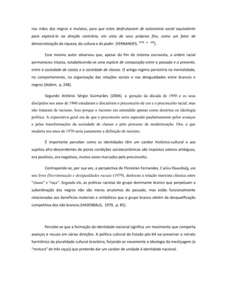 nas mãos dos negros e mulatos, para que estes desfrutassem de autonomia social equivalente
para explorá-lo na direção contrária, em vista de seus próprios fins, como um fator de
democratização da riqueza, da cultura e do poder (FERNANDES, 1978,   p. 248
                                                                          ).

        Esse mesmo autor observou que, apesar do fim do sistema escravista, a ordem racial
permaneceu intacta, estabelecendo-se uma espécie de composição entre o passado e o presente,
entre a sociedade de castas e a sociedade de classes. O antigo regime persistiria na mentalidade,
no comportamento, na organização das relações sociais e nas desigualdades entre brancos e
negros (ibidem, p. 248).

        Segundo Antônio Sérgio Guimarães (2004), a geração da década de 1950 e os seus
discípulos nos anos de 1960 estudaram e discutiram o preconceito de cor e o preconceito racial, mas
não trataram de racismo. Isso porque o racismo era entendido apenas como doutrina ou ideologia
política. A expectativa geral era de que o preconceito seria superado paulatinamente pelos avanços
e pelas transformações da sociedade de classes e pelo processo de modernização. Ora, o que
mudaria nos anos de 1970 seria justamente a definição de racismo.

        É importante perceber como as identidades têm um caráter histórico-cultural e aos
sujeitos afro-descendentes de piores condições socioeconômicas são impostos valores ambíguos,
ora positivos, ora negativos, muitos vezes marcados pelo preconceito.

        Contrapondo-se, por sua vez, a perspectiva de Florestan Fernandes, Carlos Hasenbalg, em
seu livro Discriminação e desigualdades raciais (1979), deslocou a relação marxista clássica entre
“classe” e “raça”. Segundo ele, as práticas racistas do grupo dominante branco que perpetuam a
subordinação dos negros não são meros arcaísmos do passado, mas estão funcionalmente
relacionadas aos benefícios materiais e simbólicos que o grupo branco obtém da desqualificação
competitiva dos não brancos (HASENBALG, 1979, p. 85).




       Percebe-se que a formação da identidade nacional significa um movimento que comporta
avanços e recuos em várias direções. A política cultural do Estado pós-64 vai preservar o retrato
harmônico da pluralidade cultural brasileira, forjando-se novamente a ideologia da mestiçagem (a
“mistura” de três raças) que pretende dar um caráter de unidade à identidade nacional.
 