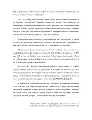 idade já não propiciava nenhum lucro ao seu Senhor. Se tivesse a “amizade” ainda ficaria por essas
terras, do contrário, seria mais uma a margem.

        Uma carta de 1874, revela a presença significativa de famílias nucleares nas fazendas. A
tão “conhecida” proprietária da Casa-Grande, Joaquina Roza de Santa Elena, demonstra a sua
“generosidade” concedendo liberdade a Francisca, parda, de 30 anos e sua filha Maria da Piedade,
de 14 anos, dizendo: “Faço por serem minhas crias e por muito amor que lhes tenho”. Sobre esse
amor, mãe e filha, agora livres, tornaram-se quem sabe as empregadas domésticas continuando a
participar com intensas diferenças de classe, deste convívio familiar.

        A proprietária citada anteriormente mantém as famílias sobre sua influência e os prêmios
concedidos aos seus cativos, provavelmente, mantinha-os sob sua influência. Também na mesma
data, Maria Francisca e seu filho pardo Gervino, de 14 anos de idade, são alforriados.

        Muitos no entanto, não tiveram a mesma “sorte”, sonhando cada vez mais com a
possibilidade de alforria. É o caso do moçambiquenho João, de 40 anos de idade, que em 1877,
paga 200$ réis por sua liberdade ao seu proprietário Antônio Joaquim da Conceição. A forma
como João conseguiu essa quantia não é do nosso conhecimento, mas era uma possibilidade ainda
que de uma minoria comprarem a sua liberdade.

        No século XIX, a esposa do então deputado provincial Antonio Martins, Sra. D. Maria
Genoveva Martins, organiza uma liga abolicionista. A libertação dos escravos tinha como
condicionante a prestação de serviços durante algum tempo, adotando o sistema de parceria
agrícola com trabalhadores livres nacionais e colonos estrangeiros, na maior parte italianos que
começavam a se localizar nas fazendas para a cultura do café (MAGALHÃES, 1922, p. 47).

        A população de Ponte Nova recenseada em 1890 revelava surpreendente crescimento,
41.103 habitantes, com “diversas artes e profissões”: exportadores de açúcar, café, aguardente,
agrimensores, alugadores de pasto, ferreiros, fogueteiros, alfaiates, carpinteiros, fotógrafos,
restaurantes, olarias, casas de pensão, bancos, tipografias, hotéis. Seus personagens percorriam
ruas, praças, comércios, estações e fazendas. Muitos brasileiros, mas também:



                         colonos syrios, italianos e portuguezes, dos quaes os syrios e os
                         portuguezes dedicam-se com preferência ao commercio, e os italianos à
 