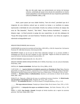 Mas ele não pode negar seu pertencimento em termos de heranças
                           culturais, sustentado por quase cinco séculos de coexistência no mesmo
                           espaço geopolítico e do entrelaçamento de seus respectivos patrimônios
                           culturais (D’ADESKY, 2001, p. 59).



        Assim, quem passar por essa cidade histórica, “terra de minas”, perceberá que ela é
integrante de uma dinâmica cultural que se constrói no tempo e se manifesta no espaço,
expressando a identidade de uma comunidade. Envolta nas sutilezas sincréticas do repique dos
sinos de “São Sebastião”, “Rosário”, “São Pedro”, “Nossa Senhora Auxiliadora”... Inserida na
diáspora negra no Brasil presente na ginga dos seus capoeiristas, no som dos atabaques do
“Grupo Afro Ganga Zumba”, do Coral Folclórico “Herdeiros do Banzo”, nos ritmos do congado e
sobretudo na desigualdade social.



ARQUIVO PÚBLICO MINEIRO, Belo Horizonte:

CLASSIFICAÇÃO de escravos do município de Ponte Nova. 1874-1875, p. 134-135. Arquivo Secr. Do Governo
Provincial. SP. 1390. Belo Horizonte, 15 de março de 1944.

DOCUMENTO dirigido ao Juiz de paz de Ponte Nova ordenando averiguar se os escravos vendidos e
embargados por este juiz não eram roubados na corte: 1833-1834. Registro de Ofícios do Governo aos
Juizes da Provincia. Secretaria do Goveno Provincial 108. p. 77.

CARTA DE SESMARIA. Seção Colonial 20; G-3, 96 a 127 vº.

ARQUIVO CARTÓRIO AMORA SERVIÇO NOTORIAL DO 1º OFÍCIO, Ponte Nova: Livro de cartas de liberdades.
Ponte Nova, 1870.

CASTELLS, M. O poder da identidade. São Paulo: Paz e Terra, 2000. p. 10-35.

CARVALHO, J. S. Aspectos históricos da indústria açucareira no Município de Ponte Nova. Memória
apresentada ao Congresso de História, comemorativa do 4º Centenário da Fundação da Cidade de São Paulo.
Publicação do Instituto Pontenovense de História. Ponte Nova: Minas Gerais, 15 de julho de 1954, p. 20-60.
D´ADESKY, J. Pluralismo étnico e multiculturalismo. Racismos e anti-racismos no Brasil. Rio de Janeiro:
Pallas, 2001. 246 p.

DAMATTA, R. Digressão: a fábula das três raças, ou o problema do racismo à brasileira. In: Relativizando,
uma introdução à antropologia social. Petrópolis, RJ: Vozes, 1981. p. 58-85.
FANON, F. Os condenados da terra. 2. ed. Rio de Janeiro: Civilização Brasileira, 1972. p. 3- 45.

______. Pele negra máscaras brancas. Tradução por Adriano Caldas. Rio de Janeiro: Fator, 1983. p. 10-50.

FERNANDES, F. A integração dos negros na sociedade de classes. São Paulo: Dominus, 1965. p. 150-
250.
FREIRE, G. (1933). Casa Grande e Senzala: formação da família brasileira sob o regime da economia
patriarcal. São Paulo: Global, 2003. 719 p.
 