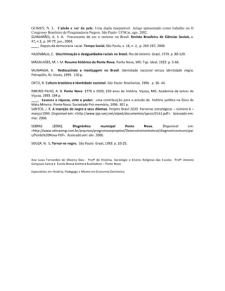 GOMES, N. L. Cabelo e cor da pele. Uma dupla inseparável. Artigo apresentado como trabalho no II
Congresso Brasileiro de Pesquisadores Negros. São Paulo: UFSCar, ago. 2002.
GUIMARÃES, A. S. A. Preconceito de cor e racismo no Brasil. Revista Brasileira de Ciências Sociais, v.
47, n.1, p. 34-77, jun., 2004.
____. Depois da democracia racial. Tempo Social, São Paulo, v. 18, n. 2, p. 269-287, 2006.

HASENBALG, C. Discriminação e desigualdades raciais no Brasil. Rio de Janeiro: Graal, 1979. p. 80-120.

MAGALHÃES, M. I. M. Resumo histórico de Ponte Nova. Ponte Nova, MG: Typ. Ideal, 1922. p. 5-66.

MUNANGA, K. Rediscutindo a mestiçagem no Brasil. Identidade nacional versus identidade negra.
Petropólis, RJ: Vozes, 1999. 150 p.

ORTIZ, R. Cultura brasileira e identidade nacional. São Paulo: Brasiliense, 1996. p. 36- 44.

RIBEIRO FILHO, A. B. Ponte Nova: 1770 a 1920; 150 anos de história. Viçosa, MG: Academia de Letras de
Viçosa, 1993. 194 p.
____. Lavoura e riqueza, voto e poder: uma contribuição para o estudo da história política na Zona da
Mata Mineira. Ponte Nova: Sociedade Pró-memória, 1996. 301 p.
SANTOS, J. R. A inserção do negro e seus dilemas. Projeto Brasil 2020. Parcerias estratégicas – número 6 –
março/1999. Disponível em: <http://www.lpp-uerj.net/olped/documentos/ppcor/0161.pdf>. Acessado em:
mar. 2006.

SEBRAE      (2006).     Diagnóstico       municipal     Ponte      Nova.       Disponível     em:
<http://www.sebraemg.com.br/arquivos/programaseprojetos/Desenvolvimentolocal/diagnosticosmunicipai
s/Ponte%20Nova.Pdf>. Acessado em: abr. 2006.

SOUZA, N. S. Tornar-se negro. São Paulo: Graal, 1983. p. 10-25.



Ana Luiza Fernandes de Oliveira Dias - Profª de História, Sociologia e Ensino Religioso das Escolas Profº Antonio
Gonçaves Lanna e Escola Nossa Senhora Auxiliadora – Ponte Nova.

Especialista em História, Pedagoga e Mestra em Economia Doméstica
 