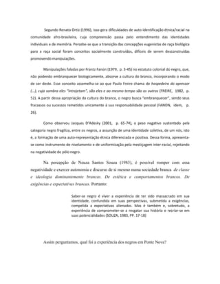 Segundo Renato Ortiz (1996), isso gera dificuldades de auto-identificação étnica/racial na
comunidade afro-brasileira, cuja compreensão passa pelo entendimento das identidades
individuais e de memória. Percebe-se que a transição das concepções eugenistas de raça biológica
para a raça social foram conceitos socialmente construídos, difíceis de serem desconstruídas
promovendo manipulações.

       Manipulações faladas por Frantz Fanon (1979, p. 3-45) no estatuto colonial do negro, que,
não podendo embranquecer biologicamente, absorve a cultura do branco, incorporando o modo
de ser deste. Esse conceito assemelha-se ao que Paulo Freire chama de hospedeiro do opressor
(...), cuja sombra eles “introjetam”, são eles e ao mesmo tempo são os outros (FREIRE, 1982, p.
52). A partir dessa apropriação da cultura do branco, o negro busca “embranquecer”, sendo seus
fracassos ou sucessos remetidos unicamente à sua responsabilidade pessoal (FANON, idem, p.
26).

       Como observou Jacques D’Adesky (2001, p. 65-74), o peso negativo sustentado pela
categoria negro fragiliza, entre os negros, a assunção de uma identidade coletiva, de um nós, isto
é, a formação de uma auto-representação étnica diferenciada e positiva. Dessa forma, apresenta-
se como instrumento de nivelamento e de uniformização pela mestiçagem inter-racial, rejeitando
na negatividade do pólo negro.

       Na percepção de Neuza Santos Souza (1983), é possível romper com essa
negatividade e exercer autonomia e discurso de si mesmo numa sociedade branca de classe
e ideologia dominantemente brancas. De estética e comportamentos brancos. De
exigências e expectativas brancas. Portanto:

                         Saber-se negro é viver a experiência de ter sido massacrado em sua
                         identidade, confundida em suas perspectivas, submetida a exigências,
                         compelida a expectativas alienadas. Mas é também e, sobretudo, a
                         experiência de comprometer-se a resgatar sua história e recriar-se em
                         suas potencialidades (SOUZA, 1983, PP. 17-18).




       Assim perguntamos, qual foi a experiência dos negros em Ponte Nova?
 