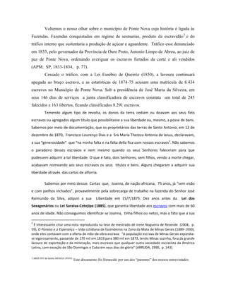 Voltemos o nosso olhar sobre o município de Ponte Nova cuja história é ligada às
Fazendas. Fazendas conquistadas em regime de sesmarias, produto da escravidão 2 e do
tráfico interno que sustentaria a produção de açúcar e aguardente. Tráfico esse denunciado
em 1833, pelo governador da Província de Ouro Preto, Antonio Limpo de Abreu, ao juiz de
paz de Ponte Nova, ordenando averiguar os escravos furtados da corte e ali vendidos
(APM, SP, 1833-1834, p. 77).
           Cessado o tráfico, com a Lei Eusébio de Queiróz (1850), a lavoura continuará
apegada ao braço escravo, e as estatísticas de 1874-75 acusam uma matrícula de 8.434
escravos no Município de Ponte Nova. Sob a presidência de José Maria da Silveira, em
seus 146 dias de serviços a junta classificadora de escravos constata um total de 245
falecidos e 163 libertos, ficando classificados 8.291 escravos.
           Temendo algum tipo de revolta, os donos da terra cediam ou doavam aos seus fiéis
escravos ou agregados algum título que possibilitasse a sua liberdade ou, mesmo, a posse de bens.
Sabemos por meio de documentação, que os proprietários das terras de Santo Antonio, em 12 de
dezembro de 1870, Francisco Lourenço Dias e a Sra Maria Thereza Antonia de Jesus, declaravam,
a sua “generosidade” que “na minha falta e na falta della fica com nossos escravos3. Não sabemos
o paradeiro desses escravos e nem mesmo quando os seus Senhores faleceram para que
pudessem adquirir a tal liberdade. O que é fato, dois Senhores, sem filhos, vendo a morte chegar,
acabavam nomeando aos seus escravos os seus títulos e bens. Alguns chegaram a adquirir sua
liberdade através das cartas de alforria.

           Sabemos por meio dessas Cartas que, Joanna, de nação africana, 75 anos, já “sem visão
e com joelhos inchados”, provavelmente pela sobrecarga de trabalho na fazenda do Senhor José
Raimundo da Silva, adquiri a sua                    Liberdade em 15/7/1875. Dez anos antes da               Lei dos
Sexagenários ou Lei Saraiva-Cotejipe (1885), que garantia liberdade aos escravos com mais de 60
anos de idade. Não conseguimos identificar se Joanna, tinha filhos ou netos, mas o fato que a sua

2
  É interessante citar uma nota reproduzida na tese de mestrado de Irene Nogueira de Rezende (2004, p.
59), O Paraíso e a Esperança – Vida cotidiana de fazendeiros na Zona da Mata de Minas Gerais (1889-1930),
onde eles contavam com a oferta de mão-de-obra escrava: “A população escrava de Minas Gerais expandia-
se vigorosamente, passando de 170 mil em 1819 para 380 mil em 1873, tendo Minas sozinha, fora da grande
lavoura de exportação e da mineração, mais escravos que qualquer outra sociedade escravista da América
Latina, com exceção de São Domingos e Cuba em seus dias de glória” (ARRUDA, 1990, p. 143).

3 ARQUIVO da família MESSIAS PINTO.
                                      Este documento foi fornecido por um dos “parentes” dos nossos entrevistados.
 
