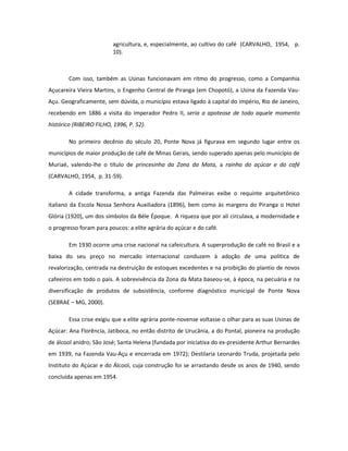 agricultura, e, especialmente, ao cultivo do café (CARVALHO, 1954, p.
                         10).



        Com isso, também as Usinas funcionavam em ritmo do progresso, como a Companhia
Açucareira Vieira Martins, o Engenho Central de Piranga (em Chopotó), a Usina da Fazenda Vau-
Açu. Geograficamente, sem dúvida, o município estava ligado à capital do império, Rio de Janeiro,
recebendo em 1886 a visita do imperador Pedro II, seria a apoteose de todo aquele momento
histórico (RIBEIRO FILHO, 1996, P. 52).

        No primeiro decênio do século 20, Ponte Nova já figurava em segundo lugar entre os
municípios de maior produção de café de Minas Gerais, sendo superado apenas pelo município de
Muriaé, valendo-lhe o título de princesinha da Zona da Mata, a rainha do açúcar e do café
(CARVALHO, 1954, p. 31-59).

        A cidade transforma, a antiga Fazenda das Palmeiras exibe o requinte arquitetônico
italiano da Escola Nossa Senhora Auxiliadora (1896), bem como às margens do Piranga o Hotel
Glória (1920), um dos símbolos da Béle Époque. A riqueza que por ali circulava, a modernidade e
o progresso foram para poucos: a elite agrária do açúcar e do café.

        Em 1930 ocorre uma crise nacional na cafeicultura. A superprodução de café no Brasil e a
baixa do seu preço no mercado internacional conduzem à adoção de uma política de
revalorização, centrada na destruição de estoques excedentes e na proibição do plantio de novos
cafeeiros em todo o país. A sobrevivência da Zona da Mata baseou-se, à época, na pecuária e na
diversificação de produtos de subsistência, conforme diagnóstico municipal de Ponte Nova
(SEBRAE – MG, 2000).

        Essa crise exigiu que a elite agrária ponte-novense voltasse o olhar para as suas Usinas de
Açúcar: Ana Florência, Jatiboca, no então distrito de Urucânia, a do Pontal, pioneira na produção
de álcool anidro; São José; Santa Helena (fundada por iniciativa do ex-presidente Arthur Bernardes
em 1939, na Fazenda Vau-Açu e encerrada em 1972); Destilaria Leonardo Truda, projetada pelo
Instituto do Açúcar e do Álcool, cuja construção foi se arrastando desde os anos de 1940, sendo
concluída apenas em 1954.
 