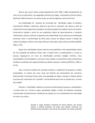 Nota-se que ocorre intensa evasão populacional entre 1960 e 1980, principalmente do
meio rural, em decorrência da estagnação econômica da região, direcionada ao Rio de Janeiro,
São Paulo e Belo Horizonte e, em menor escala, aos centros regionais, como Juiz de Fora.

          Na complexidade do      processo de construção das      identidades negras da diáspora,
culturalmente híbridas e dinâmicas, observa-se que elas se constroem não apenas a partir da
memória do trauma original da escravidão e da vivência posterior da violência racial e do racismo.
Constroem-se também a partir de uma experiência radical de desenraizamento e constante
metamorfose cultural, estrutural à experiência da modernidade. Esses processos de hibridização
promovem tanto a transformação da África pelas culturas da diáspora quanto a filiação das
culturas da diáspora à África e dos traços africanos encerrados nessas culturas da África (GILROY,
2001, p. 372).

          Apesar de as identidades estarem cada vez mais específicas e não compartilhadas, diante
de uma sociedade tão dinâmica, fluida, veloz e instável como a contemporânea e a nossa, as
pessoas reagrupam-se em torno de identificações primárias (religião, território, etnia,
nacionalidade e territorialidade). E, com isso e nisso, tendem a ressemantizar certas características
herdadas e escolhidas como signos/símbolos que definem pessoas e coletivos (CASTELLS, 2000, p.
22-23).

          Hoje, a estrutura fundiária do município evidencia o predomínio de pequenas e médias
propriedades, na maioria dos casos ainda sob domínio dos descendentes dos sesmeiros,
determinando a hierarquia branca sobre uma população de negros, mestiços e italianos pobres
que lutam por conservarem seu “quinhão” e semanalmente percorrem as estradas que os levam
até a cidade.

          Portanto, a “identidade” significa um processo de fabricação de pessoas e coletividades e
a tensão entre ser e tornar-se negro, aprendendo códigos e estilos de existência racializada,
reconstruindo conscientemente o sentido de seu próprio eu e seu entendimento da comunidade
em meio à sua cultura:



                           Quando o negro brasileiro interpreta de forma distinta, até mesmo
                           oposta, a história brasileira, ele pode, sem dúvida, minimizar seu
                           pertencimento brasileiro como forma de protesto ao mundo ocidental.
 