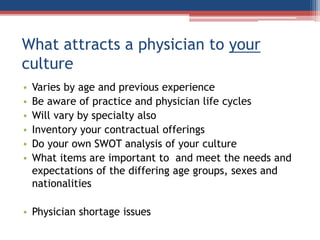 What attracts a physician to your
culture
• Varies by age and previous experience
• Be aware of practice and physician life cycles
• Will vary by specialty also
• Inventory your contractual offerings
• Do your own SWOT analysis of your culture
• What items are important to and meet the needs and
expectations of the differing age groups, sexes and
nationalities
• Physician shortage issues
 